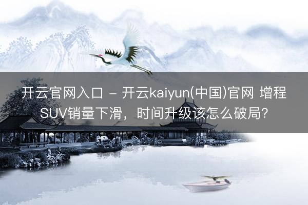 开云官网入口 - 开云kaiyun(中国)官网 增程SUV销量下滑，时间升级该怎么破局？