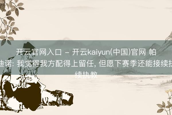 开云官网入口 - 开云kaiyun(中国)官网 帕拉迪诺: 我觉得我方配得上留任, 但愿下赛季还能接续执教