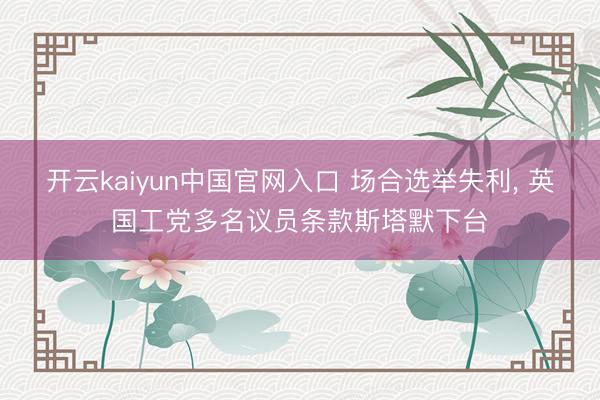 开云kaiyun中国官网入口 场合选举失利， 英国工党多名议员条款斯塔默下台