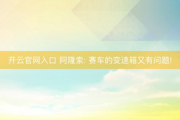 开云官网入口 阿隆索: 赛车的变速箱又有问题!