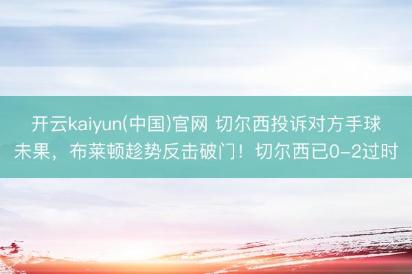 开云kaiyun(中国)官网 切尔西投诉对方手球未果,布莱顿趁势反击破门!切尔西已0-2过时