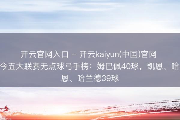 开云官网入口 - 开云kaiyun(中国)官网 上赛季于今五大联赛无点球弓手榜：姆巴佩40球，凯恩、哈兰德39球