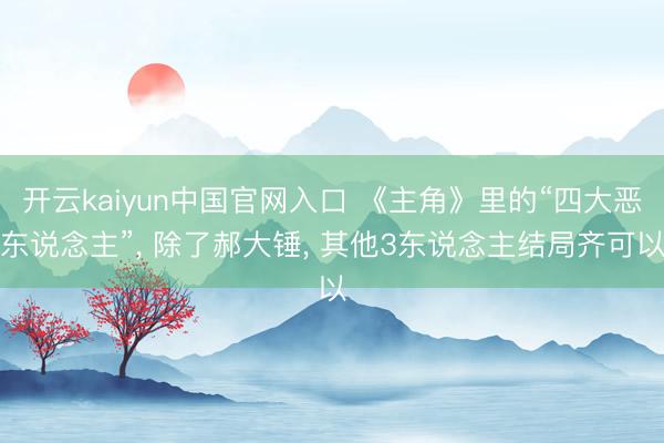 开云kaiyun中国官网入口 《主角》里的“四大恶东说念主”， 除了郝大锤， 其他3东说念主结局齐可以