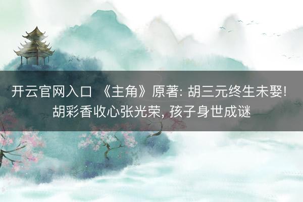 开云官网入口 《主角》原著: 胡三元终生未娶! 胡彩香收心张光荣， 孩子身世成谜