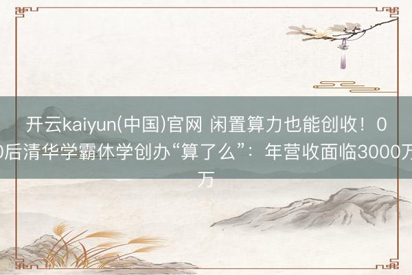 开云kaiyun(中国)官网 闲置算力也能创收!00后清华学霸休学创办“算了么”:年营收面临3000万