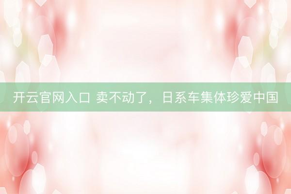 开云官网入口 卖不动了，日系车集体珍爱中国