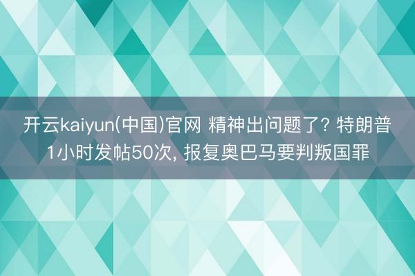 开云kaiyun(中国)官网 精神出问题了? 特朗普1小时发帖50次， 报复奥巴马要判叛国罪