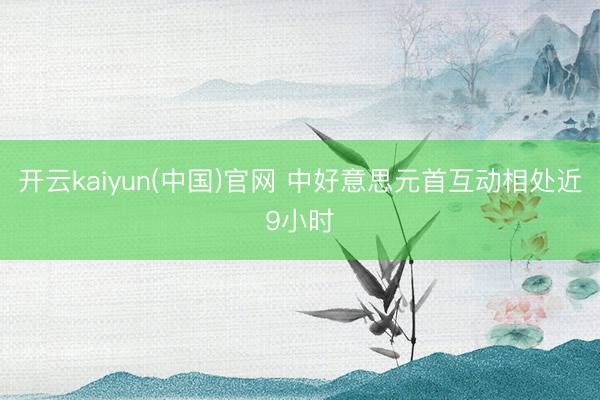开云kaiyun(中国)官网 中好意思元首互动相处近9小时