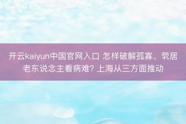 开云kaiyun中国官网入口 怎样破解孤寡、茕居老东说念主看病难? 上海从三方面推动