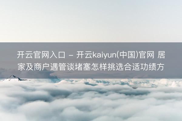 开云官网入口 - 开云kaiyun(中国)官网 居家及商户遇管谈堵塞怎样挑选合适功绩方