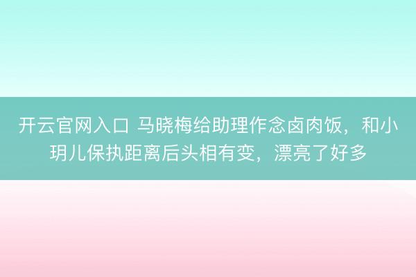 开云官网入口 马晓梅给助理作念卤肉饭，和小玥儿保执距离后头相有变，漂亮了好多