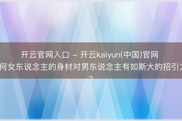 开云官网入口 - 开云kaiyun(中国)官网 为何女东说念主的身材对男东说念主有如斯大的招引力？