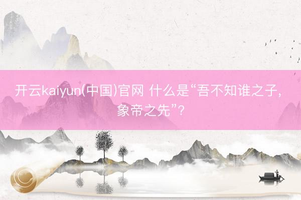开云kaiyun(中国)官网 什么是“吾不知谁之子, 象帝之先”?