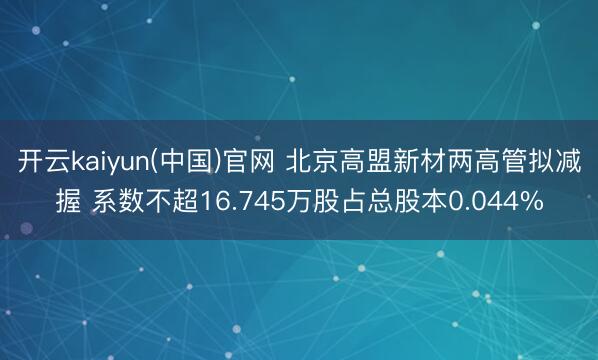 开云kaiyun(中国)官网 北京高盟新材两高管拟减握 系数不超16.745万股占总股本0.044%