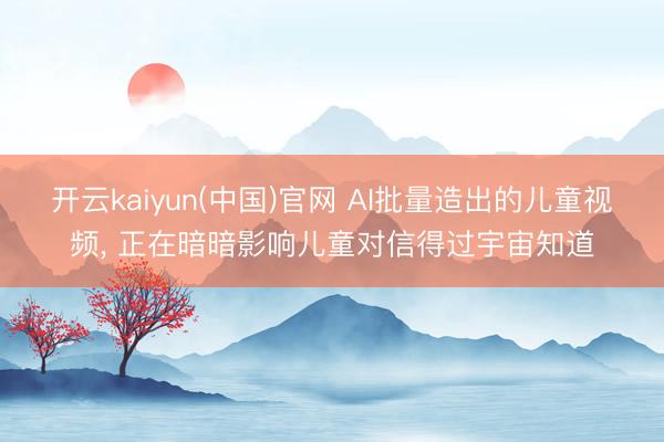 开云kaiyun(中国)官网 AI批量造出的儿童视频， 正在暗暗影响儿童对信得过宇宙知道