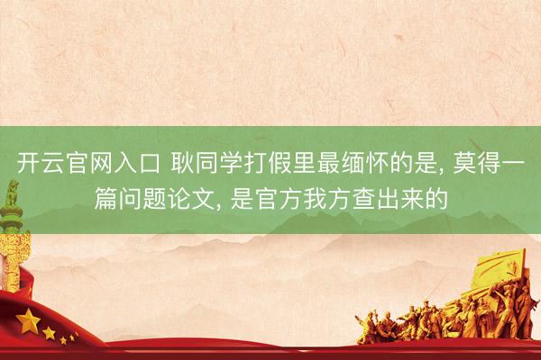 开云官网入口 耿同学打假里最缅怀的是， 莫得一篇问题论文， 是官方我方查出来的