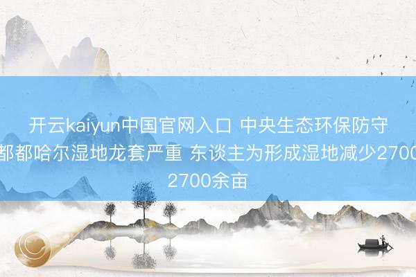 开云kaiyun中国官网入口 中央生态环保防守组：都都哈尔湿地龙套严重 东谈主为形成湿地减少2700余亩
