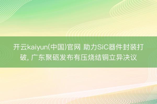 开云kaiyun(中国)官网 助力SiC器件封装打破， 广东聚砺发布有压烧结铜立异决议