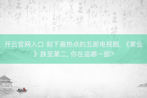 开云官网入口 刻下最热点的五部电视剧， 《家业》跌至第二， 你在追哪一部?