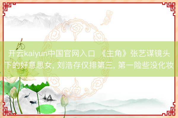 开云kaiyun中国官网入口 《主角》张艺谋镜头下的好意思女， 刘浩存仅排第三， 第一险些没化妆
