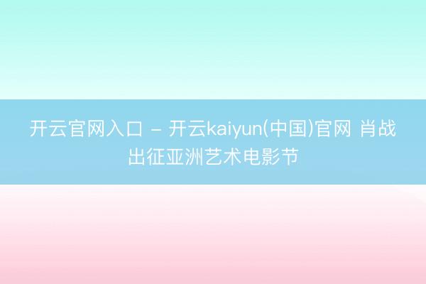 开云官网入口 - 开云kaiyun(中国)官网 肖战出征亚洲艺术电影节