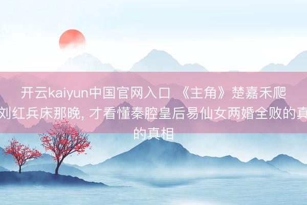 开云kaiyun中国官网入口 《主角》楚嘉禾爬上刘红兵床那晚， 才看懂秦腔皇后易仙女两婚全败的真相