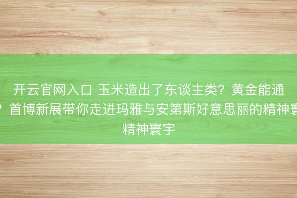 开云官网入口 玉米造出了东谈主类？黄金能通神？首博新展带你走进玛雅与安第斯好意思丽的精神寰宇
