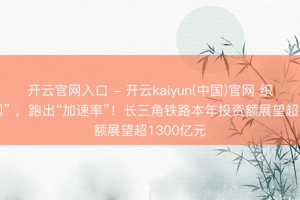 开云官网入口 - 开云kaiyun(中国)官网 织密“一张网” ，跑出“加速率”！长三角铁路本年投资额展望超1300亿元