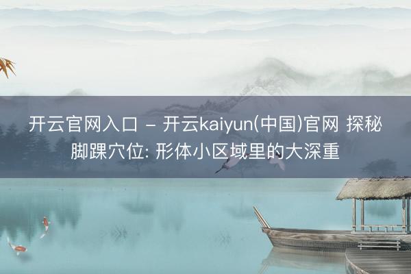 开云官网入口 - 开云kaiyun(中国)官网 探秘脚踝穴位: 形体小区域里的大深重