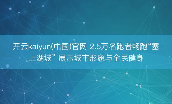 开云kaiyun(中国)官网 2.5万名跑者畅跑“塞上湖城” 展示城市形象与全民健身