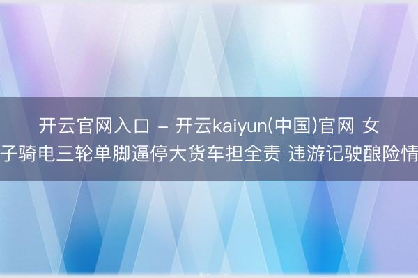 开云官网入口 - 开云kaiyun(中国)官网 女子骑电三轮单脚逼停大货车担全责 违游记驶酿险情