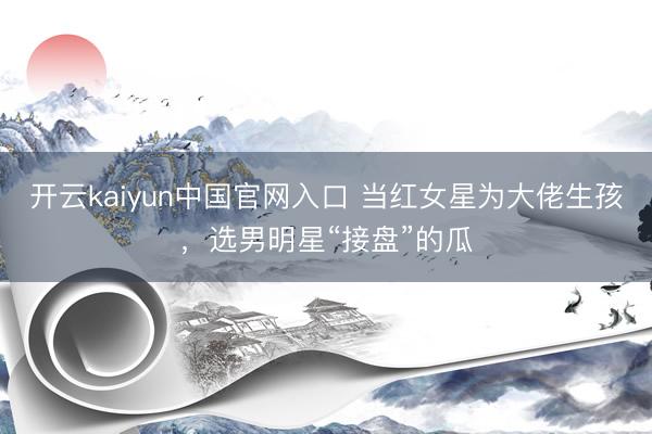 开云kaiyun中国官网入口 当红女星为大佬生孩，选男明星“接盘”的瓜