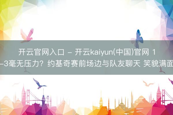 开云官网入口 - 开云kaiyun(中国)官网 1-3毫无压力？约基奇赛前场边与队友聊天 笑貌满面
