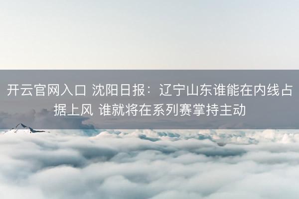 开云官网入口 沈阳日报：辽宁山东谁能在内线占据上风 谁就将在系列赛掌持主动