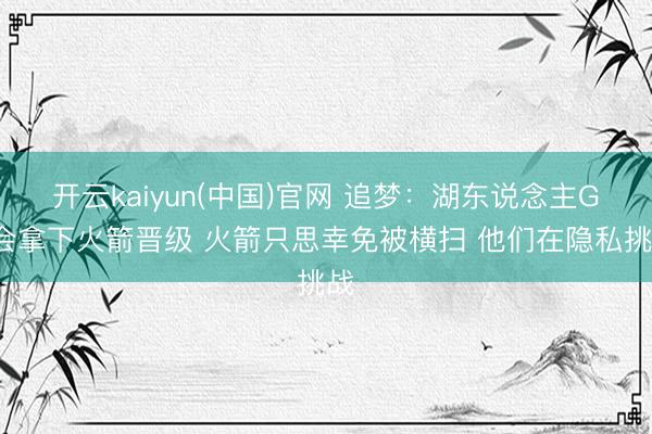 开云kaiyun(中国)官网 追梦：湖东说念主G5会拿下火箭晋级 火箭只思幸免被横扫 他们在隐私挑战