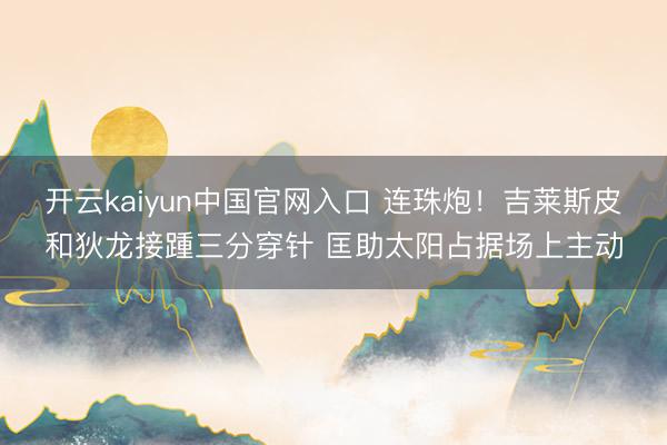 开云kaiyun中国官网入口 连珠炮！吉莱斯皮和狄龙接踵三分穿针 匡助太阳占据场上主动