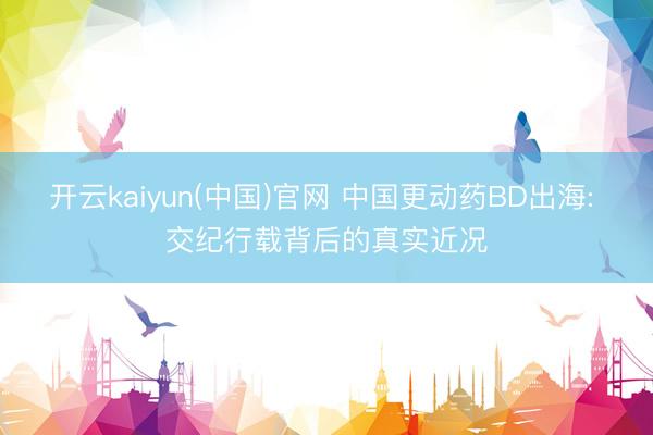 开云kaiyun(中国)官网 中国更动药BD出海: 交纪行载背后的真实近况