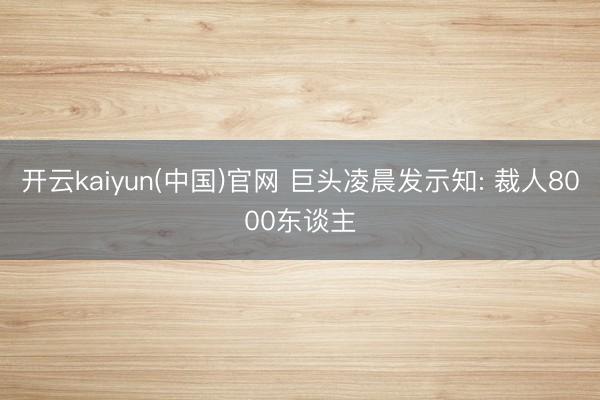 开云kaiyun(中国)官网 巨头凌晨发示知: 裁人8000东谈主
