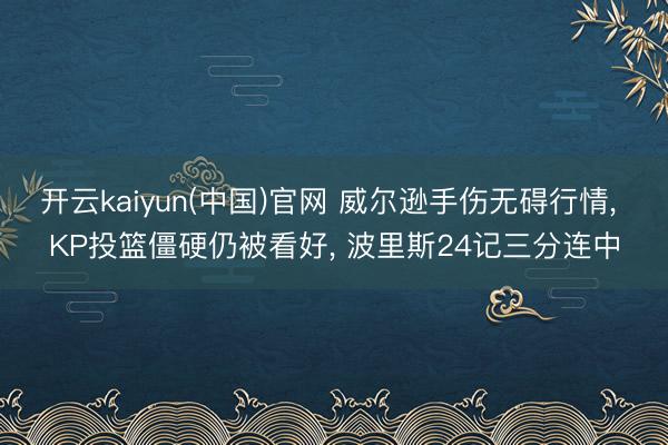 开云kaiyun(中国)官网 威尔逊手伤无碍行情， KP投篮僵硬仍被看好， 波里斯24记三分连中
