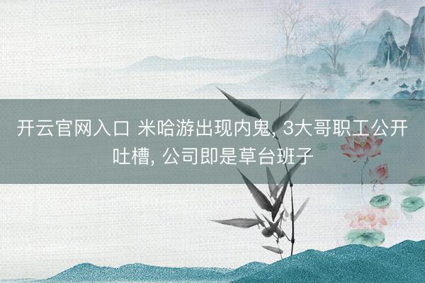 开云官网入口 米哈游出现内鬼， 3大哥职工公开吐槽， 公司即是草台班子