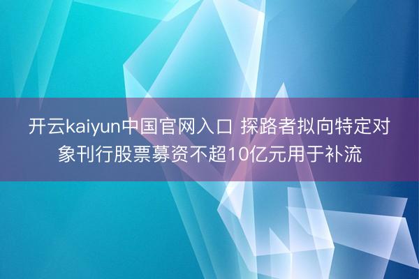 开云kaiyun中国官网入口 探路者拟向特定对象刊行股票募资不超10亿元用于补流