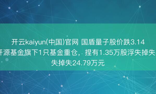 开云kaiyun(中国)官网 国盾量子股价跌3.14%，前海开源基金旗下1只基金重仓，捏有1.35万股浮失掉失24.79万元
