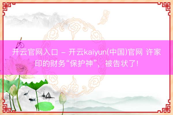 开云官网入口 - 开云kaiyun(中国)官网 许家印的财务“保护神”，被告状了!