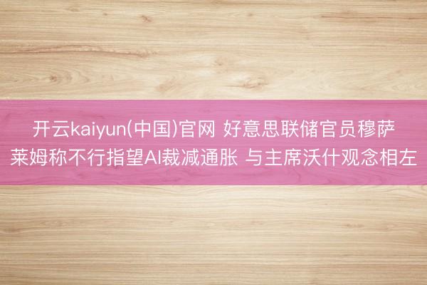 开云kaiyun(中国)官网 好意思联储官员穆萨莱姆称不行指望AI裁减通胀 与主席沃什观念相左