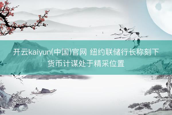 开云kaiyun(中国)官网 纽约联储行长称刻下货币计谋处于精采位置