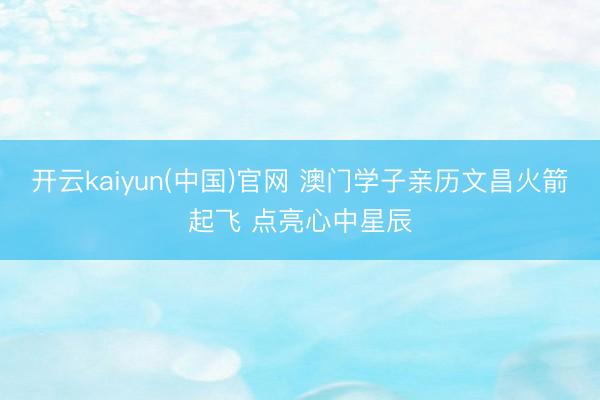 开云kaiyun(中国)官网 澳门学子亲历文昌火箭起飞 点亮心中星辰