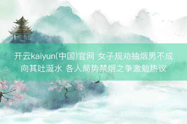 开云kaiyun(中国)官网 女子规劝抽烟男不成向其吐涎水 各人局势禁烟之争激勉热议