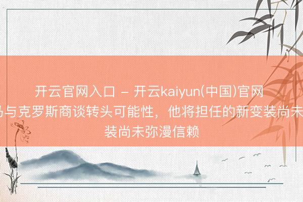 开云官网入口 - 开云kaiyun(中国)官网 TA：皇马与克罗斯商谈转头可能性，他将担任的新变装尚未弥漫信赖