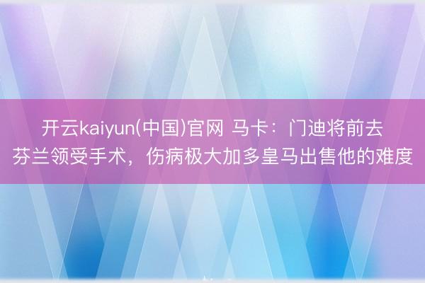 开云kaiyun(中国)官网 马卡：门迪将前去芬兰领受手术，伤病极大加多皇马出售他的难度
