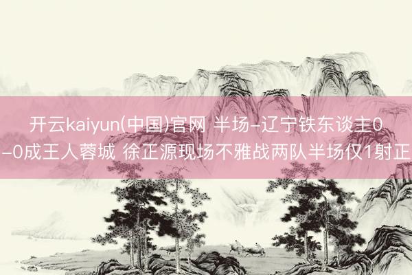 开云kaiyun(中国)官网 半场-辽宁铁东谈主0-0成王人蓉城 徐正源现场不雅战两队半场仅1射正